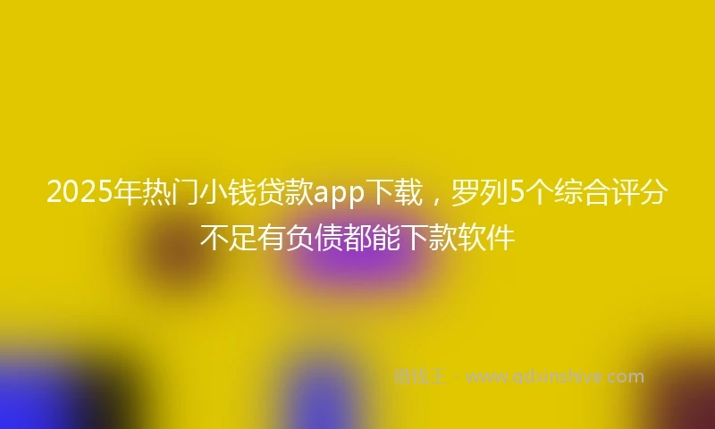 2025年热门小钱贷款app下载，罗列5个综合评分不足有负债都能下款软件