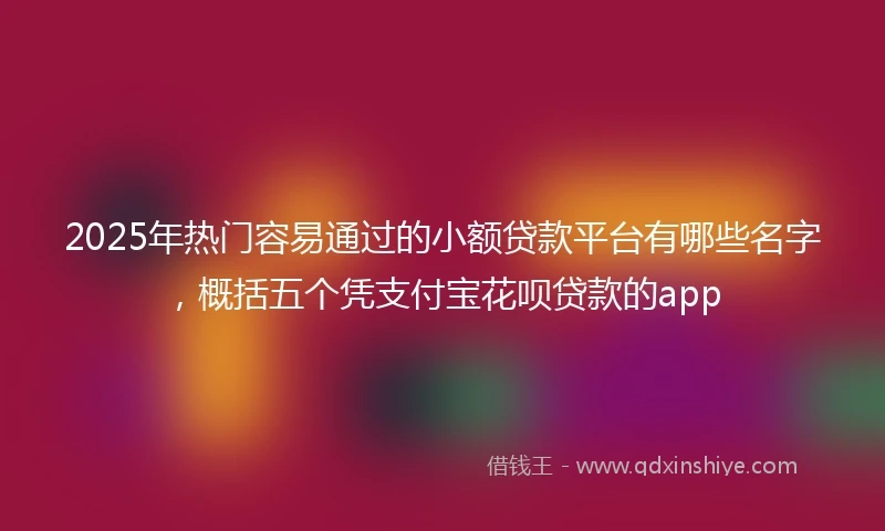 2025年热门容易通过的小额贷款平台有哪些名字，概括五个凭支付宝花呗贷款的app