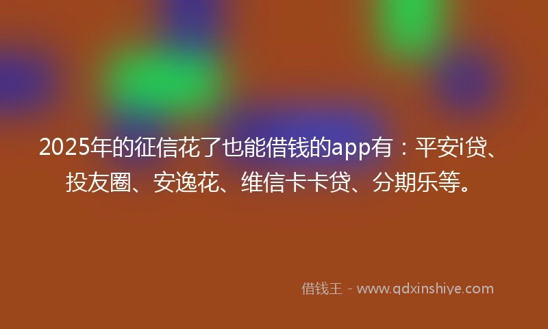 2025年的征信花了也能借钱的app有：平安i贷、投友圈、安逸花、维信卡卡贷、分期乐等。