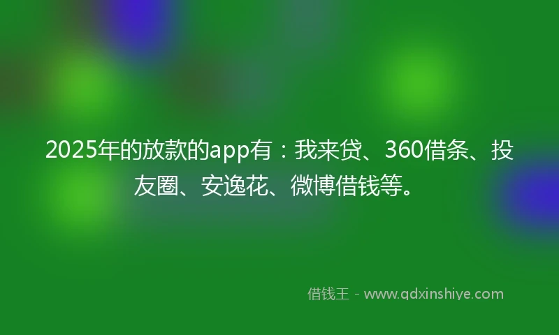 2025年的放款的app有：我来贷、360借条、投友圈、安逸花、微博借钱等。