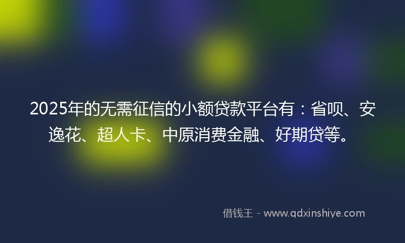 2025年的无需征信的小额贷款平台有：省呗、安逸花、超人卡、中原消费金融、好期贷等。