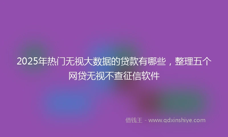 2025年热门无视大数据的贷款有哪些，整理五个网贷无视不查征信软件