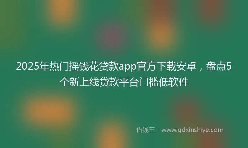 2025年热门摇钱花贷款app官方下载安卓，盘点5个新上线贷款平台门槛低软件