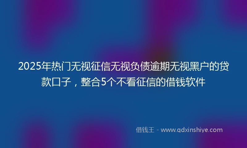 2025年热门无视征信无视负债逾期无视黑户的贷款口子，整合5个不看征信的借钱软件