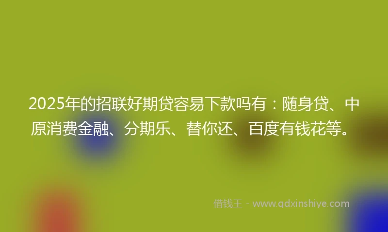 2025年的招联好期贷容易下款吗有：随身贷、中原消费金融、分期乐、替你还、百度有钱花等。