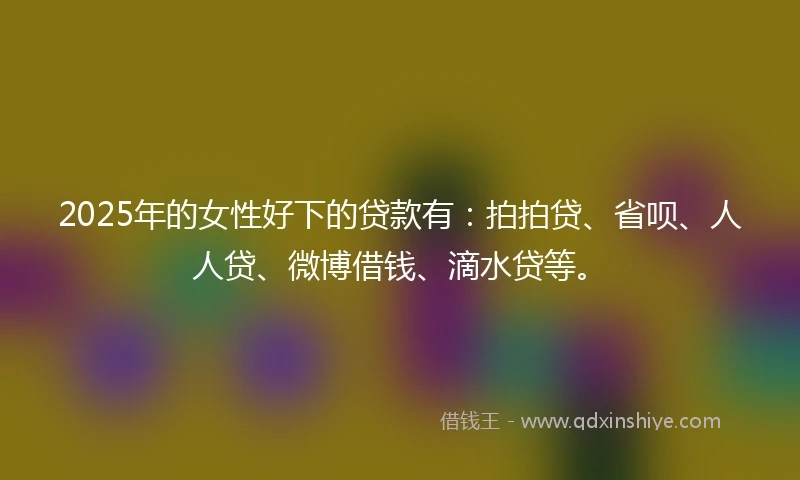 2025年的女性好下的贷款有：拍拍贷、省呗、人人贷、微博借钱、滴水贷等。