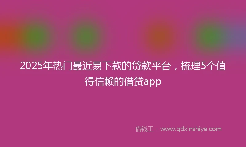 2025年热门最近易下款的贷款平台，梳理5个值得信赖的借贷app