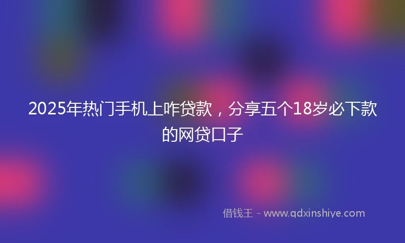 2025年热门手机上咋贷款，分享五个18岁必下款的网贷口子