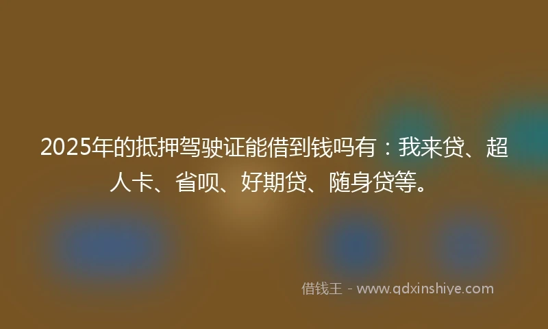 2025年的抵押驾驶证能借到钱吗有：我来贷、超人卡、省呗、好期贷、随身贷等。