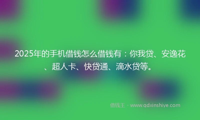 2025年的手机借钱怎么借钱有：你我贷、安逸花、超人卡、快贷通、滴水贷等。