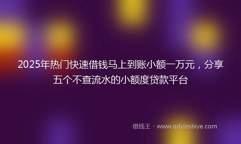 2025年热门快速借钱马上到账小额一万元，分享五个不查流水的小额度贷款平台