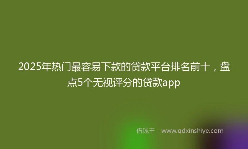 2025年热门最容易下款的贷款平台排名前十，盘点5个无视评分的贷款app