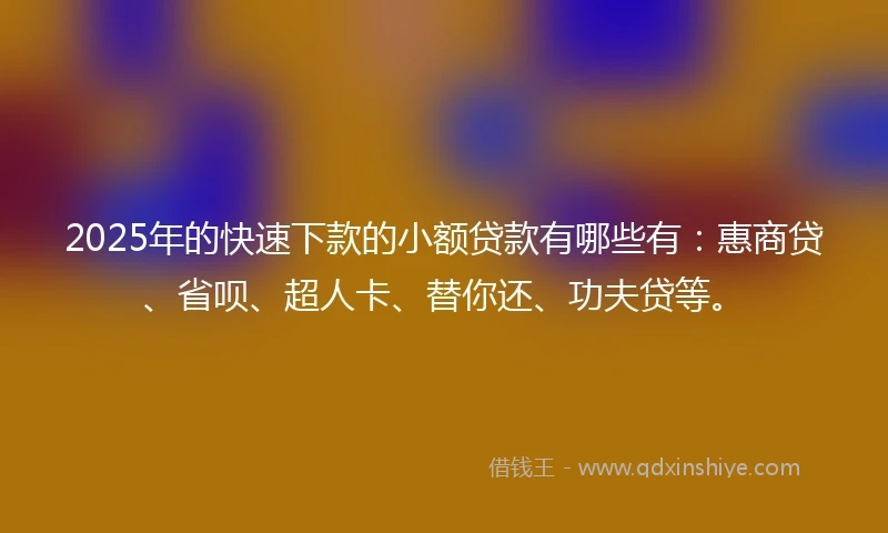 2025年的快速下款的小额贷款有哪些有：惠商贷、省呗、超人卡、替你还、功夫贷等。
