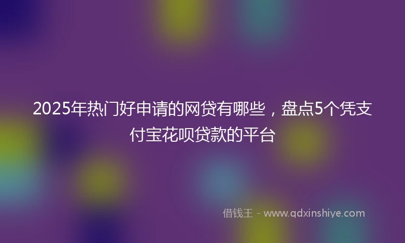 2025年热门好申请的网贷有哪些，盘点5个凭支付宝花呗贷款的平台