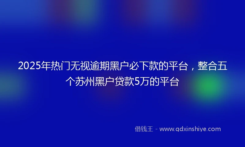 2025年热门无视逾期黑户必下款的平台，整合五个苏州黑户贷款5万的平台