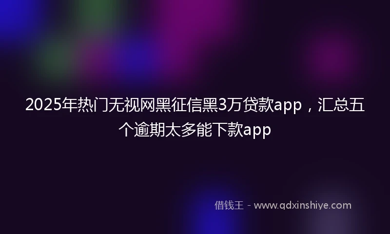2025年热门无视网黑征信黑3万贷款app，汇总五个逾期太多能下款app