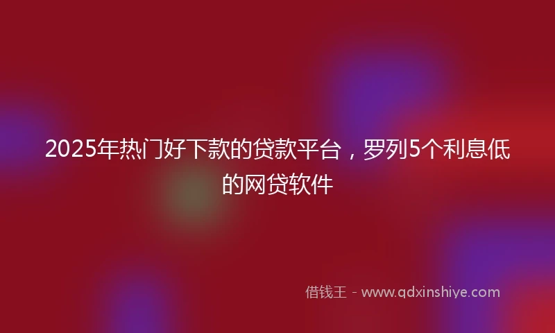 2025年热门好下款的贷款平台，罗列5个利息低的网贷软件