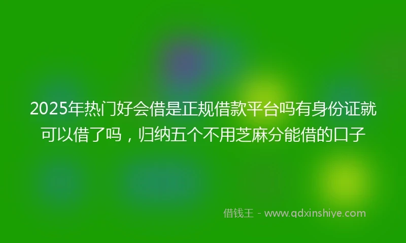 2025年热门好会借是正规借款平台吗有身份证就可以借了吗，归纳五个不用芝麻分能借的口子