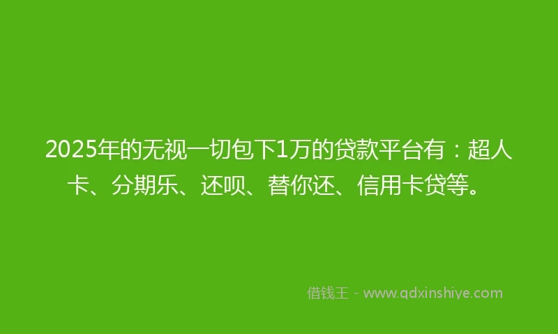 2025年的无视一切包下1万的贷款平台有：超人卡、分期乐、还呗、替你还、信用卡贷等。