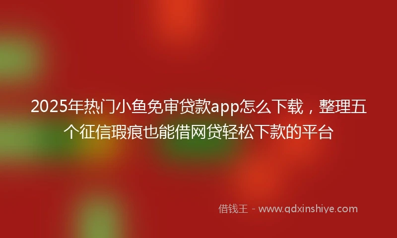 2025年热门小鱼免审贷款app怎么下载，整理五个征信瑕疵也能借网贷轻松下款的平台
