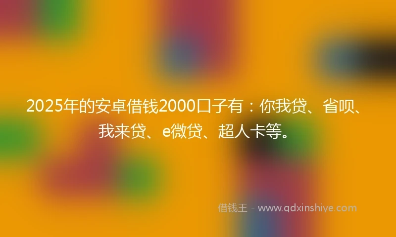 2025年的安卓借钱2000口子有：你我贷、省呗、我来贷、e微贷、超人卡等。