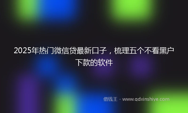 2025年热门微信贷最新口子，梳理五个不看黑户下款的软件