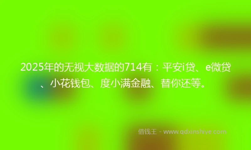 2025年的无视大数据的714有：平安i贷、e微贷、小花钱包、度小满金融、替你还等。