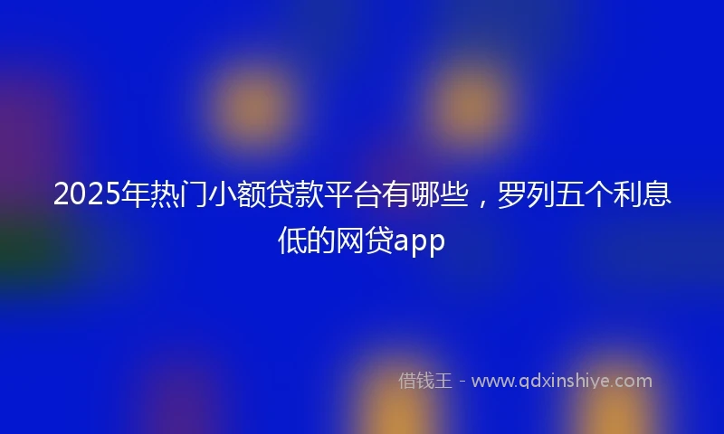 2025年热门小额贷款平台有哪些，罗列五个利息低的网贷app
