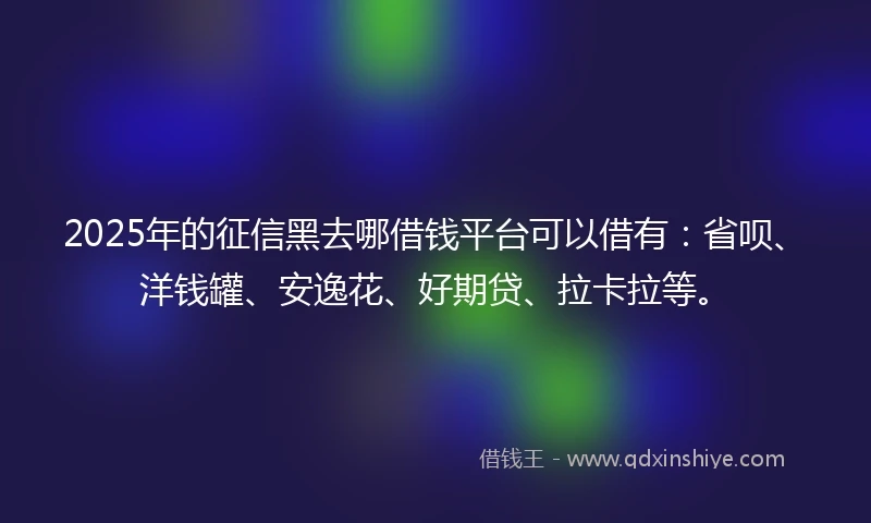 2025年的征信黑去哪借钱平台可以借有：省呗、洋钱罐、安逸花、好期贷、拉卡拉等。