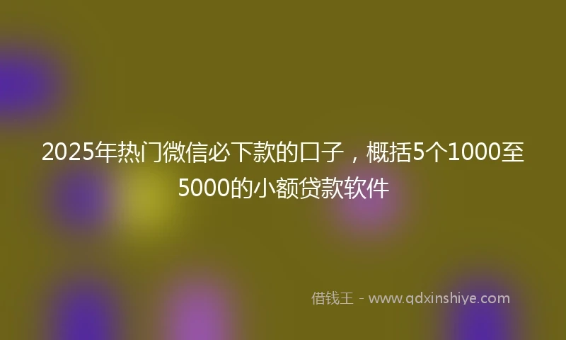 2025年热门微信必下款的口子，概括5个1000至5000的小额贷款软件