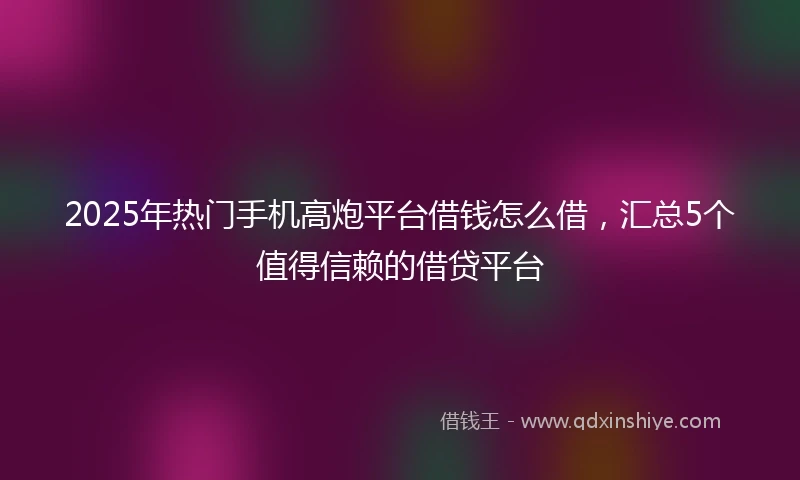 2025年热门手机高炮平台借钱怎么借，汇总5个值得信赖的借贷平台