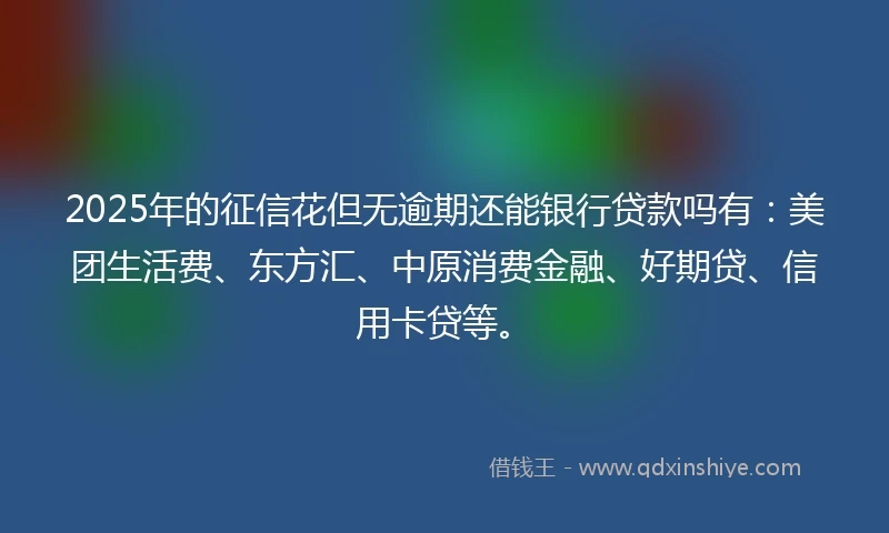 2025年的征信花但无逾期还能银行贷款吗有：美团生活费、东方汇、中原消费金融、好期贷、信用卡贷等。
