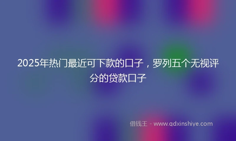 2025年热门最近可下款的口子，罗列五个无视评分的贷款口子