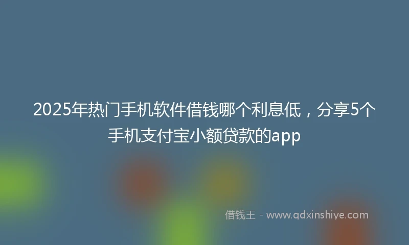 2025年热门手机软件借钱哪个利息低，分享5个手机支付宝小额贷款的app