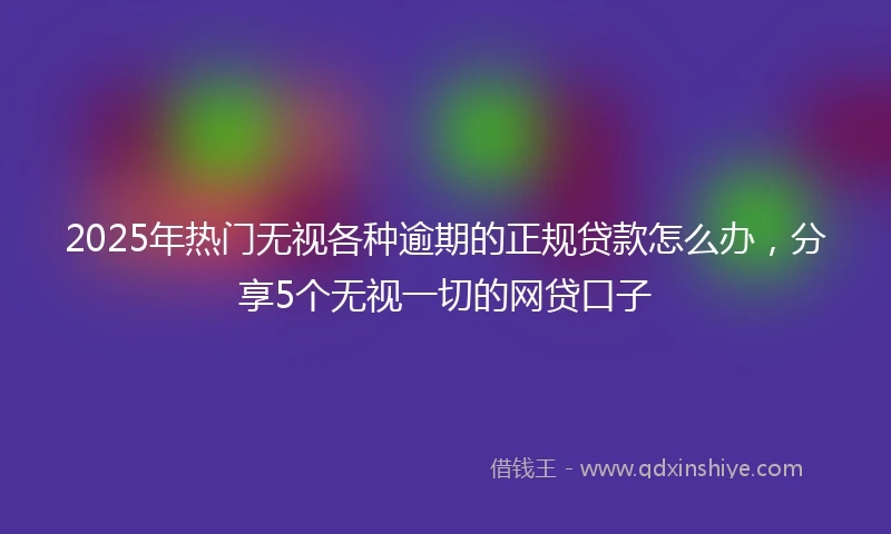 2025年热门无视各种逾期的正规贷款怎么办，分享5个无视一切的网贷口子