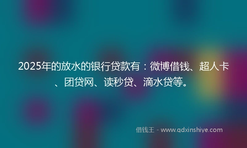 2025年的放水的银行贷款有：微博借钱、超人卡、团贷网、读秒贷、滴水贷等。