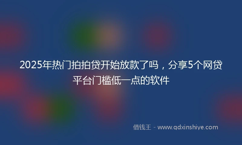 2025年热门拍拍贷开始放款了吗，分享5个网贷平台门槛低一点的软件