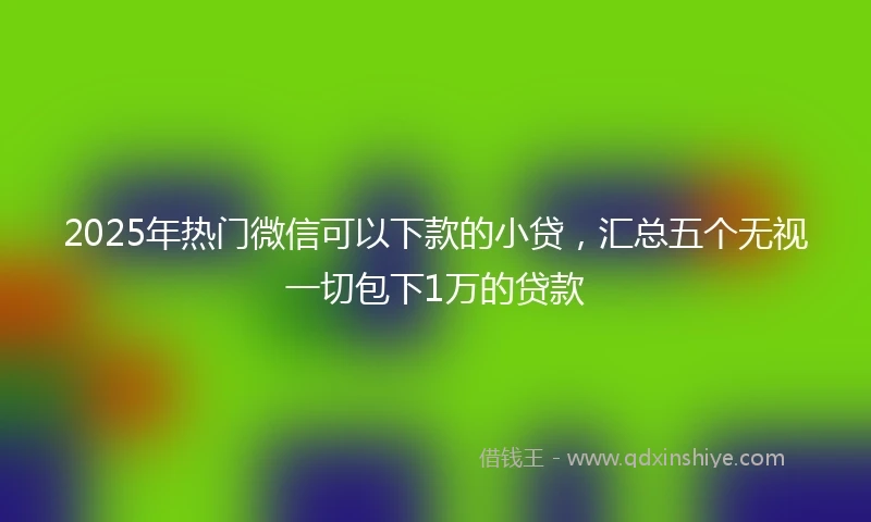 2025年热门微信可以下款的小贷，汇总五个无视一切包下1万的贷款