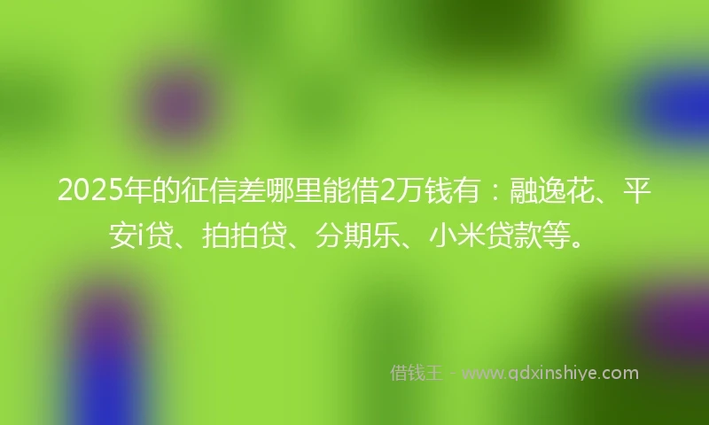 2025年的征信差哪里能借2万钱有：融逸花、平安i贷、拍拍贷、分期乐、小米贷款等。
