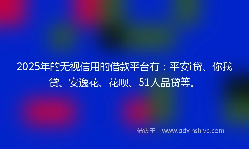 2025年的无视信用的借款平台有：平安i贷、你我贷、安逸花、花呗、51人品贷等。