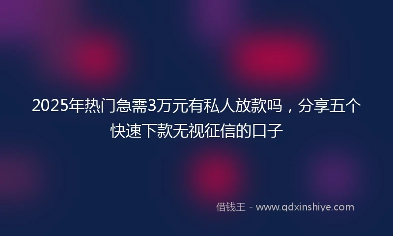 2025年热门急需3万元有私人放款吗，分享五个快速下款无视征信的口子