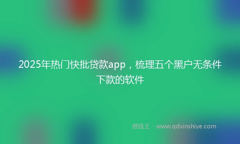 2025年热门快批贷款app，梳理五个黑户无条件下款的软件