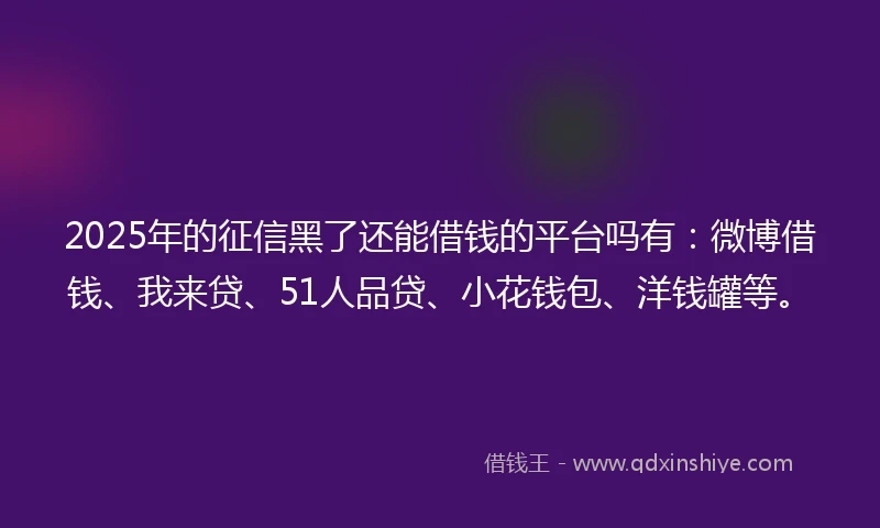2025年的征信黑了还能借钱的平台吗有：微博借钱、我来贷、51人品贷、小花钱包、洋钱罐等。