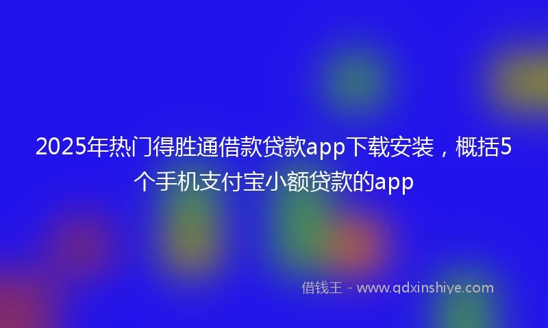2025年热门得胜通借款贷款app下载安装，概括5个手机支付宝小额贷款的app