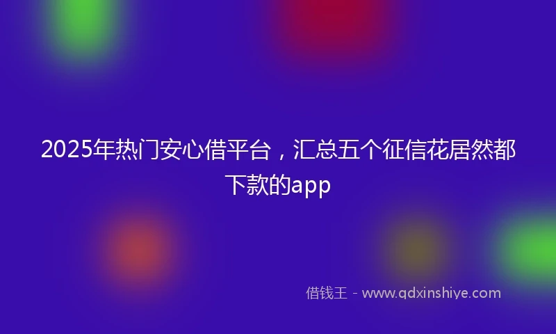 2025年热门安心借平台，汇总五个征信花居然都下款的app
