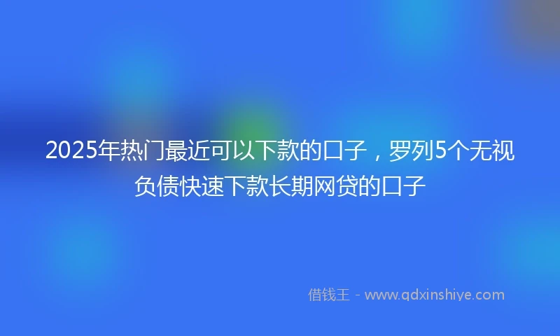 2025年热门最近可以下款的口子，罗列5个无视负债快速下款长期网贷的口子