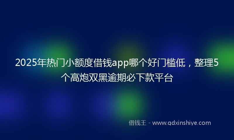 2025年热门小额度借钱app哪个好门槛低，整理5个高炮双黑逾期必下款平台