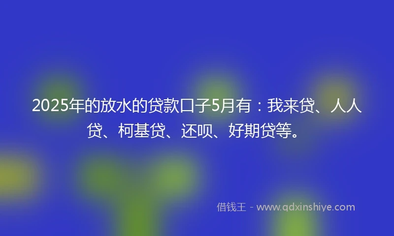 2025年的放水的贷款口子5月有：我来贷、人人贷、柯基贷、还呗、好期贷等。