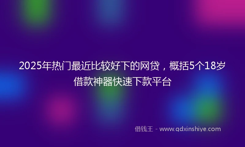 2025年热门最近比较好下的网贷，概括5个18岁借款神器快速下款平台
