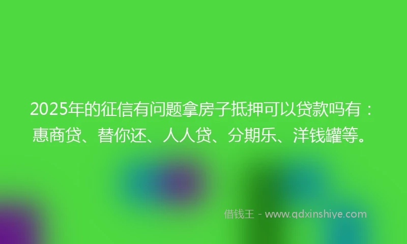 2025年的征信有问题拿房子抵押可以贷款吗有：惠商贷、替你还、人人贷、分期乐、洋钱罐等。